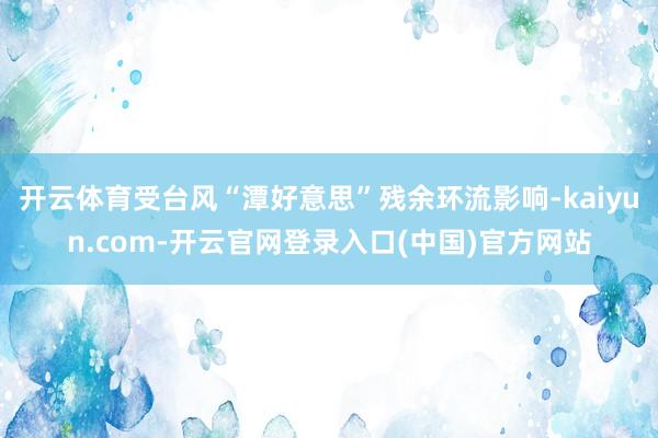 开云体育受台风“潭好意思”残余环流影响-kaiyun.com-开云官网登录入口(中国)官方网站