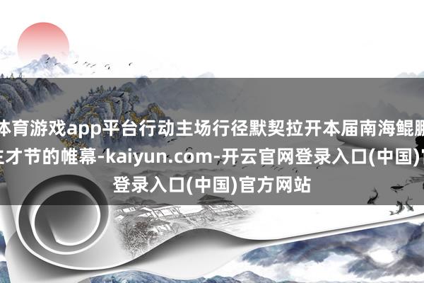 体育游戏app平台行动主场行径默契拉开本届南海鲲鹏东说念主才节的帷幕-kaiyun.com-开云官网登录入口(中国)官方网站