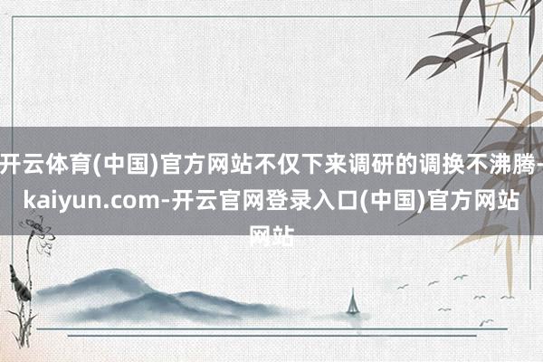 开云体育(中国)官方网站不仅下来调研的调换不沸腾-kaiyun.com-开云官网登录入口(中国)官方网站