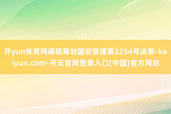 开yun体育网阐明筹划国安搭理第2254号决策-kaiyun.com-开云官网登录入口(中国)官方网站