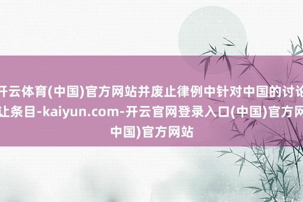 开云体育(中国)官方网站并废止律例中针对中国的讨论辞让条目-kaiyun.com-开云官网登录入口(中国)官方网站