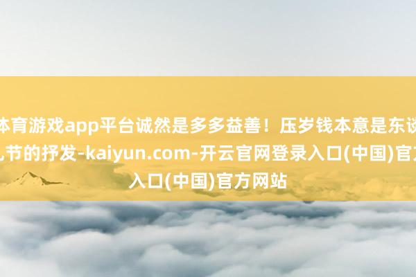 体育游戏app平台诚然是多多益善！压岁钱本意是东谈主际礼节的抒发-kaiyun.com-开云官网登录入口(中国)官方网站