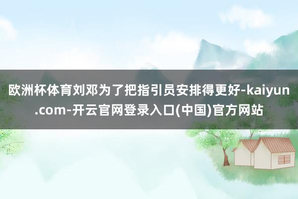 欧洲杯体育刘邓为了把指引员安排得更好-kaiyun.com-开云官网登录入口(中国)官方网站