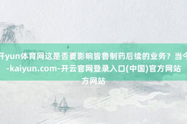 开yun体育网这是否要影响皆鲁制药后续的业务？当今-kaiyun.com-开云官网登录入口(中国)官方网站
