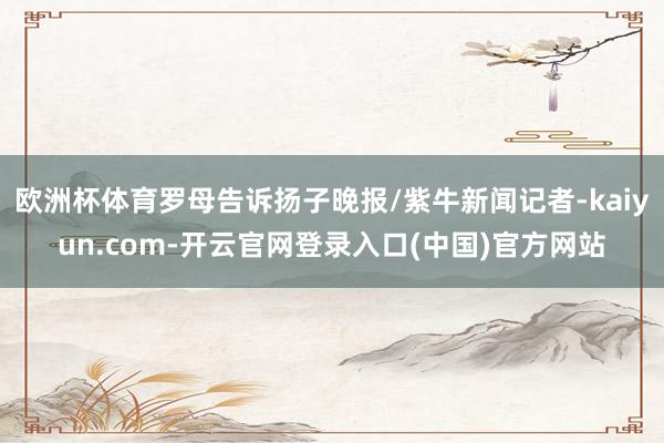 欧洲杯体育罗母告诉扬子晚报/紫牛新闻记者-kaiyun.com-开云官网登录入口(中国)官方网站
