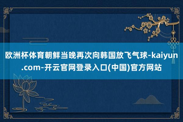 欧洲杯体育朝鲜当晚再次向韩国放飞气球-kaiyun.com-开云官网登录入口(中国)官方网站