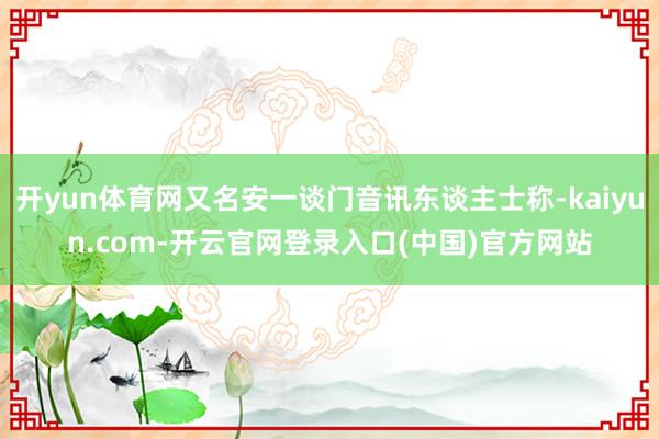 开yun体育网又名安一谈门音讯东谈主士称-kaiyun.com-开云官网登录入口(中国)官方网站