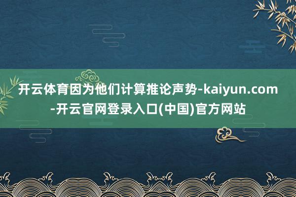 开云体育因为他们计算推论声势-kaiyun.com-开云官网登录入口(中国)官方网站