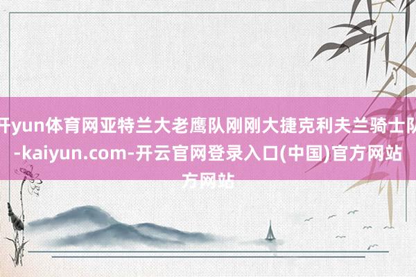 开yun体育网亚特兰大老鹰队刚刚大捷克利夫兰骑士队-kaiyun.com-开云官网登录入口(中国)官方网站