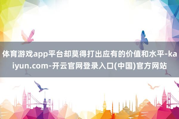 体育游戏app平台却莫得打出应有的价值和水平-kaiyun.com-开云官网登录入口(中国)官方网站