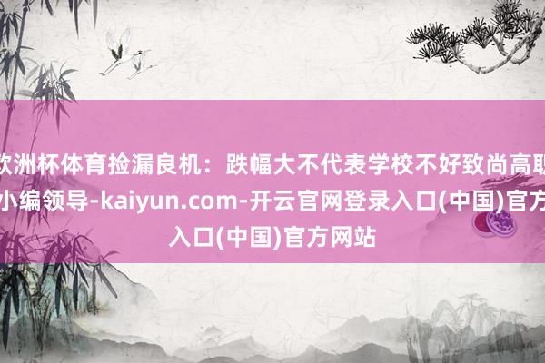 欧洲杯体育捡漏良机：跌幅大不代表学校不好致尚高职高考小编领导-kaiyun.com-开云官网登录入口(中国)官方网站