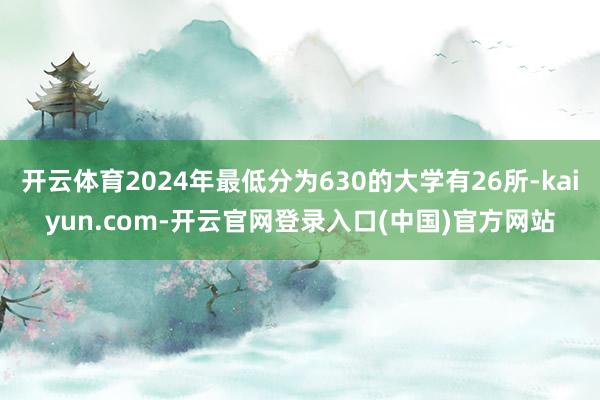 开云体育2024年最低分为630的大学有26所-kaiyun.com-开云官网登录入口(中国)官方网站