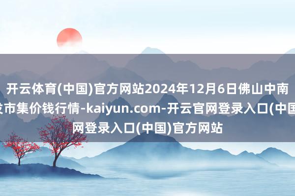 开云体育(中国)官方网站2024年12月6日佛山中南农居品批发市集价钱行情-kaiyun.com-开云官网登录入口(中国)官方网站