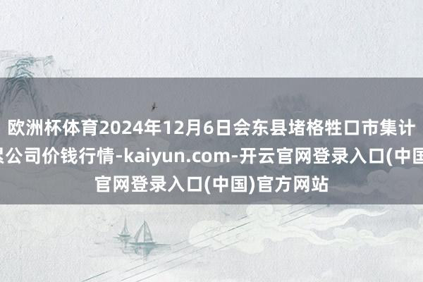 欧洲杯体育2024年12月6日会东县堵格牲口市集计算有限牵累公司价钱行情-kaiyun.com-开云官网登录入口(中国)官方网站