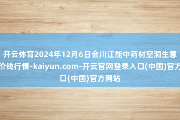 开云体育2024年12月6日会川江能中药材空洞生意市集价钱行情-kaiyun.com-开云官网登录入口(中国)官方网站