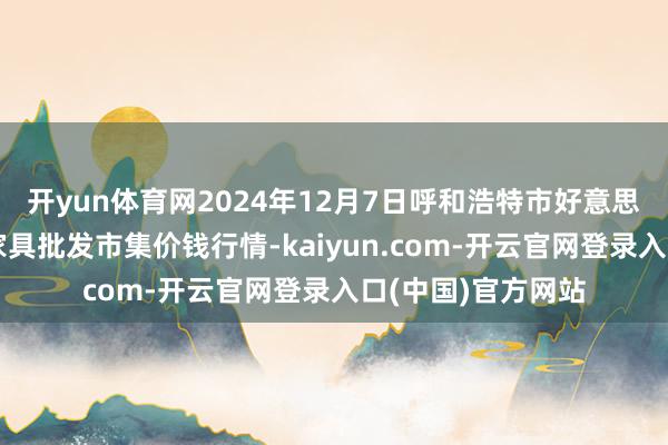 开yun体育网2024年12月7日呼和浩特市好意思通首府无公害农家具批发市集价钱行情-kaiyun.com-开云官网登录入口(中国)官方网站