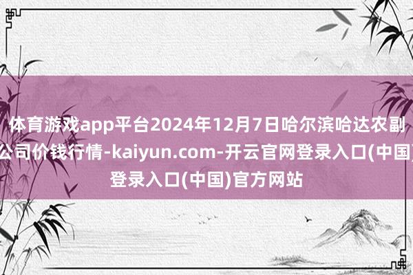 体育游戏app平台2024年12月7日哈尔滨哈达农副家具有限公司价钱行情-kaiyun.com-开云官网登录入口(中国)官方网站