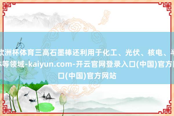 欧洲杯体育三高石墨棒还利用于化工、光伏、核电、半导体等领域-kaiyun.com-开云官网登录入口(中国)官方网站