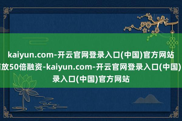 kaiyun.com-开云官网登录入口(中国)官方网站不少券商放50倍融资-kaiyun.com-开云官网登录入口(中国)官方网站