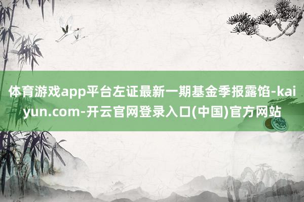 体育游戏app平台左证最新一期基金季报露馅-kaiyun.com-开云官网登录入口(中国)官方网站