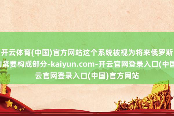 开云体育(中国)官方网站这个系统被视为将来俄罗斯军事身手的紧要构成部分-kaiyun.com-开云官网登录入口(中国)官方网站