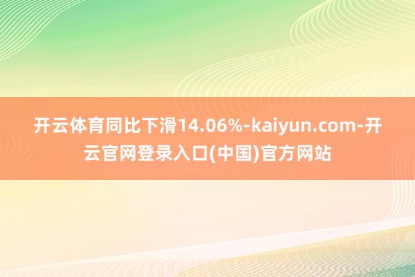 开云体育同比下滑14.06%-kaiyun.com-开云官网登录入口(中国)官方网站