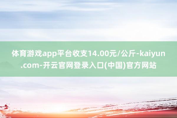 体育游戏app平台收支14.00元/公斤-kaiyun.com-开云官网登录入口(中国)官方网站