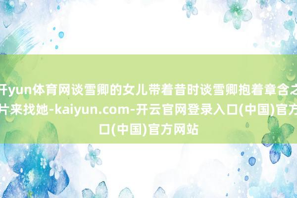 开yun体育网谈雪卿的女儿带着昔时谈雪卿抱着章含之的像片来找她-kaiyun.com-开云官网登录入口(中国)官方网站