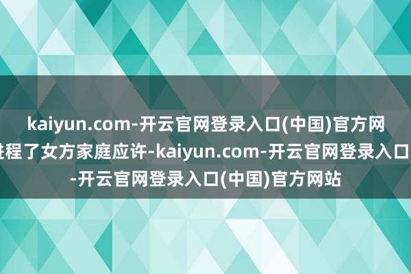 kaiyun.com-开云官网登录入口(中国)官方网站结婚正当且进程了女方家庭应许-kaiyun.com-开云官网登录入口(中国)官方网站