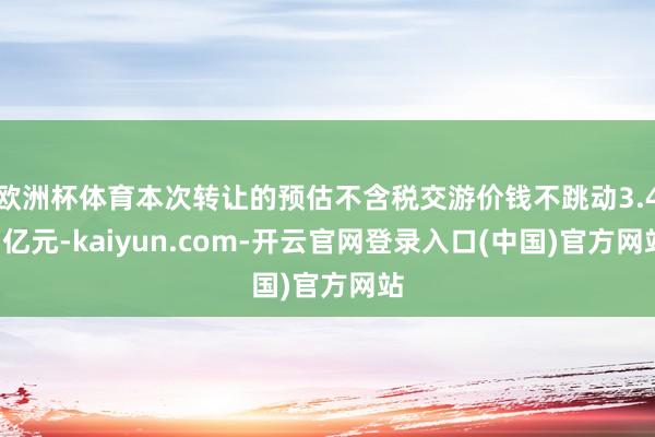 欧洲杯体育本次转让的预估不含税交游价钱不跳动3.45亿元-kaiyun.com-开云官网登录入口(中国)官方网站