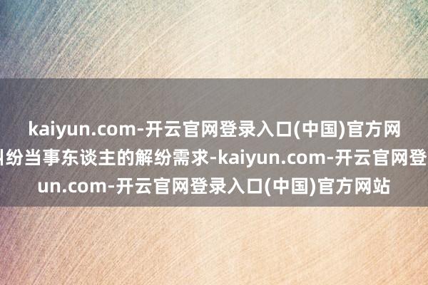 kaiyun.com-开云官网登录入口(中国)官方网站为了精确对接跨境纠纷当事东谈主的解纷需求-kaiyun.com-开云官网登录入口(中国)官方网站