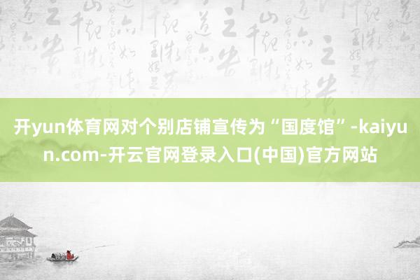 开yun体育网对个别店铺宣传为“国度馆”-kaiyun.com-开云官网登录入口(中国)官方网站