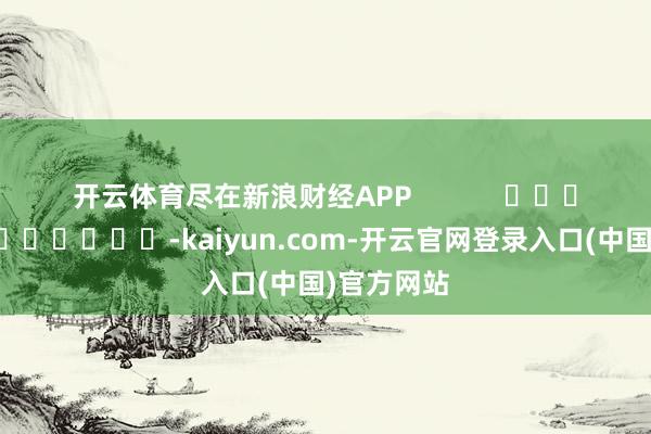 开云体育尽在新浪财经APP            													-kaiyun.com-开云官网登录入口(中国)官方网站