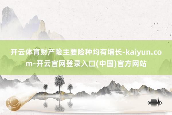 开云体育财产险主要险种均有增长-kaiyun.com-开云官网登录入口(中国)官方网站
