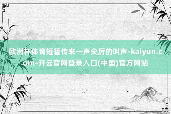 欧洲杯体育短暂传来一声尖厉的叫声-kaiyun.com-开云官网登录入口(中国)官方网站