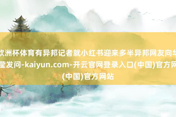 欧洲杯体育有异邦记者就小红书迎来多半异邦网友向华春莹发问-kaiyun.com-开云官网登录入口(中国)官方网站