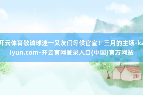 开云体育敬请球迷一又友们等候官宣！三月的主场-kaiyun.com-开云官网登录入口(中国)官方网站