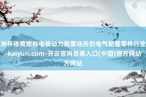 欧洲杯体育燃料电板动力股票场所的电气配置零件行业中-kaiyun.com-开云官网登录入口(中国)官方网站