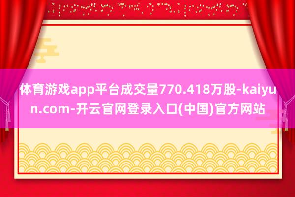 体育游戏app平台成交量770.418万股-kaiyun.com-开云官网登录入口(中国)官方网站