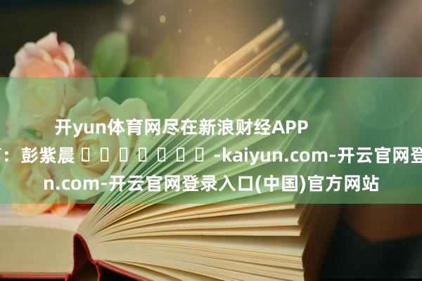 开yun体育网尽在新浪财经APP            						包袱裁剪：彭紫晨 							-kaiyun.com-开云官网登录入口(中国)官方网站