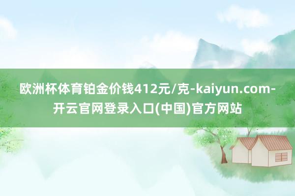 欧洲杯体育铂金价钱412元/克-kaiyun.com-开云官网登录入口(中国)官方网站