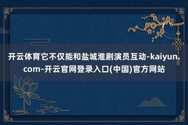 开云体育它不仅能和盐城淮剧演员互动-kaiyun.com-开云官网登录入口(中国)官方网站