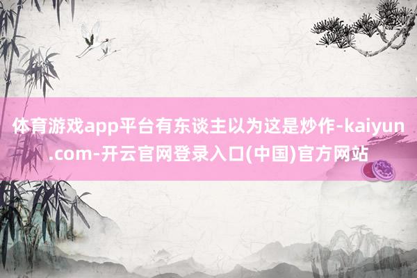体育游戏app平台有东谈主以为这是炒作-kaiyun.com-开云官网登录入口(中国)官方网站
