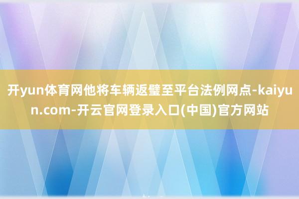 开yun体育网他将车辆返璧至平台法例网点-kaiyun.com-开云官网登录入口(中国)官方网站