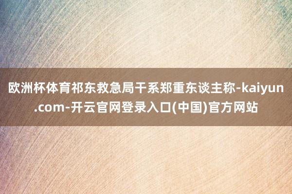 欧洲杯体育祁东救急局干系郑重东谈主称-kaiyun.com-开云官网登录入口(中国)官方网站