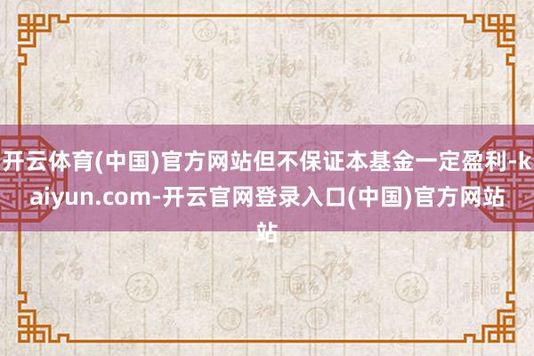 开云体育(中国)官方网站但不保证本基金一定盈利-kaiyun.com-开云官网登录入口(中国)官方网站