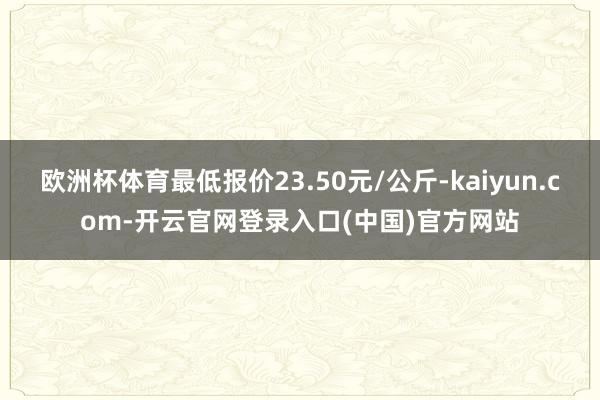 欧洲杯体育最低报价23.50元/公斤-kaiyun.com-开云官网登录入口(中国)官方网站