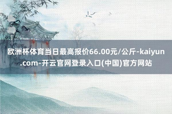 欧洲杯体育当日最高报价66.00元/公斤-kaiyun.com-开云官网登录入口(中国)官方网站