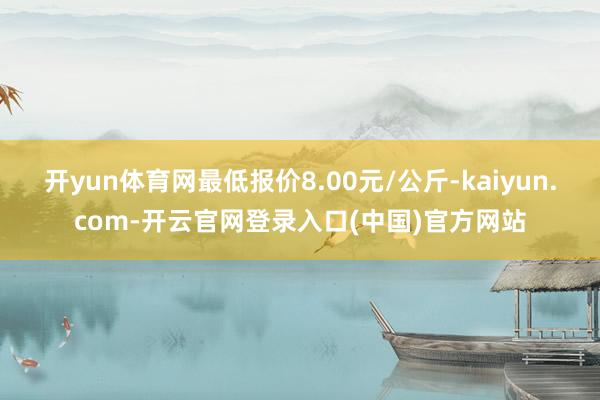 开yun体育网最低报价8.00元/公斤-kaiyun.com-开云官网登录入口(中国)官方网站