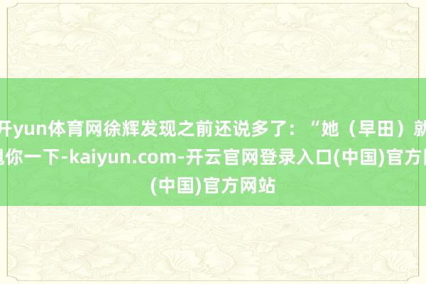 开yun体育网徐辉发现之前还说多了：“她（早田）就能甩你一下-kaiyun.com-开云官网登录入口(中国)官方网站